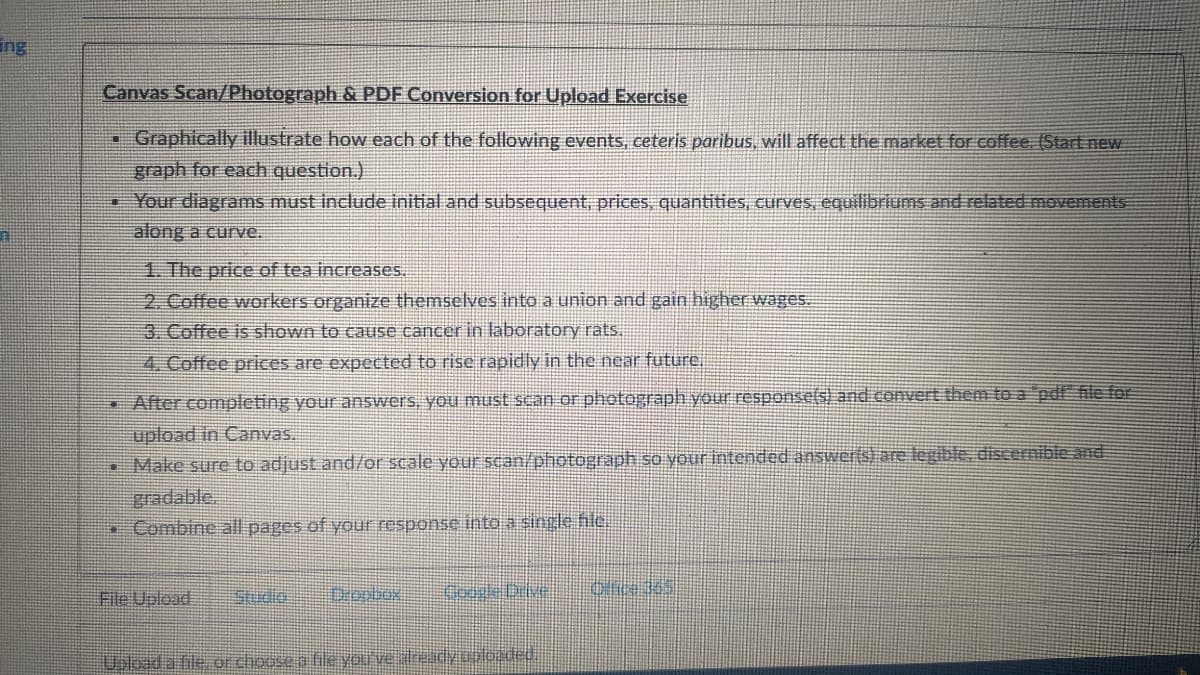 ing
Canvas Scan/Photograph & PDF Conversion for Upload Exercise
Graphically illustrate how each of the following events, ceteris paribus, will affect the market for coffee. (Start new
graph for each question.)
• Your diagrams must include initial and subsequent, prices, quantities, curves, equilibriums and related movements
along a curve.
HE
1. The price of tea increases.
2. Coffee workers organize themselves into a union and gain higher wages.
3. Coffee is shown to cause cancer in laboratory rats.
4. Coffee prices are expected to rise rapidly in the near future.
• After completing your answers, you must scan or photograph your response(s) and convert them to a pdf file for
upload in Canvas.
• Make sure to adjust and/or scale your scan/photograph so your intended answerts) are legible, discernible and
gradable
Combine all pages of your response into a single hle.
File Upload
Dropbox
Google Deve
Upload a file, or choose a file you ve already uploaded.
Ofice 365