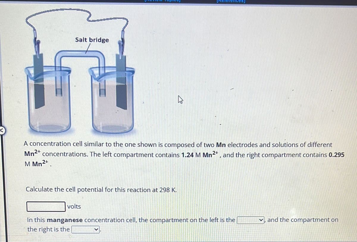 Salt bridge
A concentration cell similar to the one shown is composed of two Mn electrodes and solutions of different
Mn²+ concentrations. The left compartment contains 1.24 M Mn²+, and the right compartment contains 0.295
M Mn²+
Calculate the cell potential for this reaction at 298 K.
K
volts
In this manganese concentration cell, the compartment on the left is the
the right is the
and the compartment on