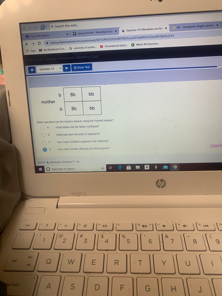 Q Search the web.
DE IXL - Checkpoint: Angles and line X
Question 14 | Mendelian and Nor X
t Jamya Bennett - Mendelian and
A Quiz Data Analysis
A testing.illuminateed.com/assessment/6015cffd332f2ed9078b65ce/6015d000332f2ed9078b65cf/14
O Chromebook Quick.
O Watch All American.
G university of southe.
E Apps My Blackboard Con..
Mendelian and Non-Mendelian Genetics Quiz
Question 14
B Show Test
Bb
bb
mother
b
Bb
bb
Which question can the student answer using the Punnett square?
A
What alleles did the father contribute?
B
What trait does the letter B represent?
How many mutations appear in the offspring?
How many female offspring are homozygous?
OAnswere
©2021Illuminate EducationTM, Inc.
O Type here to search
hp
s米
esc
?
f6 10
7 1-
te
IOI
144
@
23
24
4
&
2
3
6.
8.
tab
W
R
T.
Y
ps lock
S
D
LL
7.
