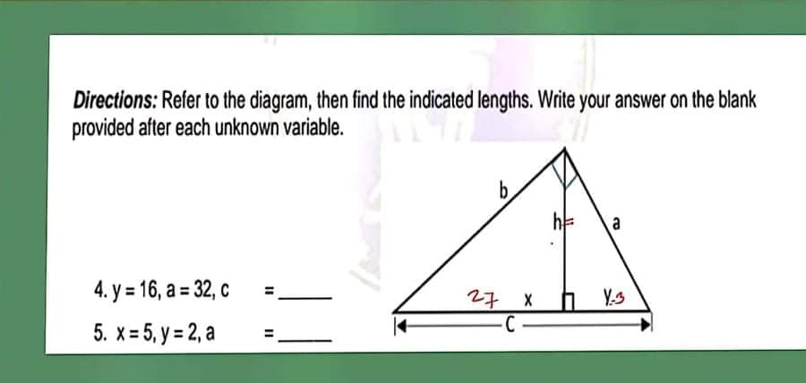 Directions: Refer to the diagram, then find the indicated lengths. Write your answer on the blank
provided after each unknown variable.
b.
a
4. y = 16, a = 32, c
27 X
Y.s
5. x = 5, y = 2, a
