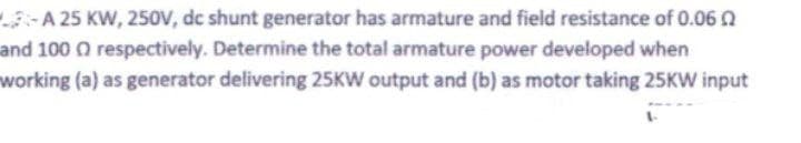 L-A 25 KW, 250V, dc shunt generator has armature and field resistance of 0.060
and 100 Q respectively. Determine the total armature power developed when
working (a) as generator delivering 25KW output and (b) as motor taking 25KW input
