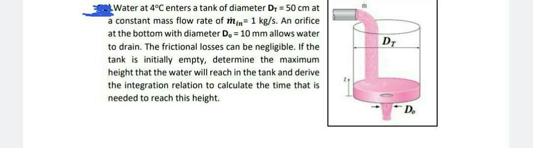 Water at 4°C enters a tank of diameter DT = 50 cm at
a constant mass flow rate of min= 1 kg/s. An orifice
at the bottom with diameter D. = 10 mm allows water
to drain. The frictional losses can be negligible. If the
m
DT
tank is initially empty, determine the maximum
height that the water will reach in the tank and derive
the integration relation to calculate the time that is
needed to reach this height.
Do
