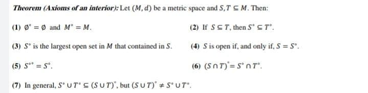 Theorem (Axioms of an interior): Let (M, d) be a metric space and S,T CM. Then:
(1) Ø = 0 and M = M.
(2) If SCT, then S'ST".
(3) S° is the largest open set in M that contained in S.
(4) S is open if, and only if, S = S.
(5) S" = S'.
(6) (Sn T)'= S' n T".
(7) In general, S U TS (SUT)', but (S UT) # SUT.
