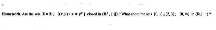 Homework. Are the sets Zx Z; {(x, y) : x + y?) closed in (R? , || |) ? What about the sets (0, 1]U(2,3); [0, 00) in (R,| ) ?
