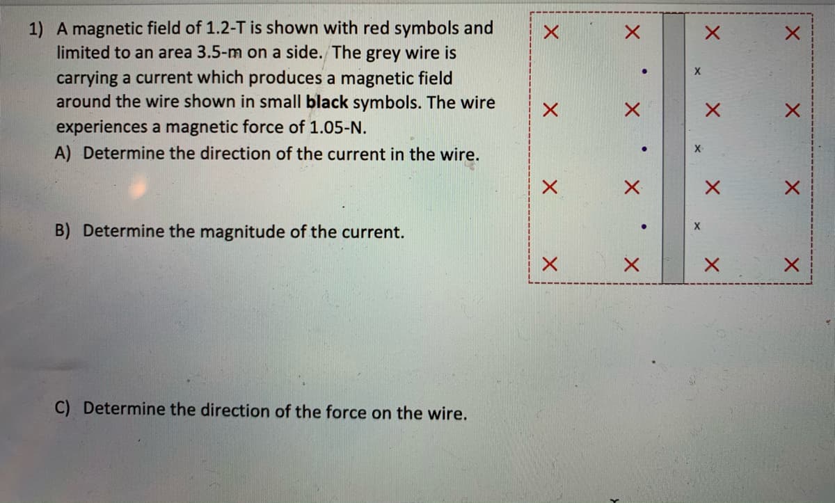 1) A magnetic field of 1.2-T is shown with red symbols and
limited to an area 3.5-m on a side. The grey wire is
carrying a current which produces a magnetic field
around the wire shown in small black symbols. The wire
experiences a magnetic force of 1.05-N.
A) Determine the direction of the current in the wire.
B) Determine the magnitude of the current.
C) Determine the direction of the force on the wire.
