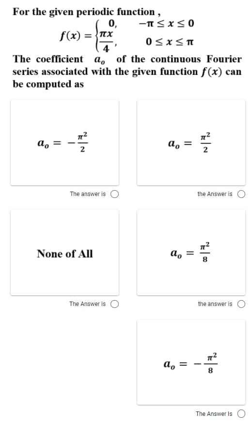 For the given periodic function,
0,
f(x) = {nx
0<x<T
4 '
The coefficient a, of the continuous Fourier
series associated with the given function f(x) can
be computed as
a, =
a, =
2
The answer is O
the Answer is
None of All
a,
8
The Answer is O
the answer is
a, =
8
The Answer Is O
N
II
