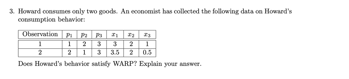 3. Howard consumes only two goods. An economist has collected the following data on Howard's
consumption behavior:
Observation
P1
P2
P3
X1
X2
X3
1
2
3
2
1
2
1
3
3.5
2
0.5
Does Howard's behavior satisfy WARP? Explain your answer.
