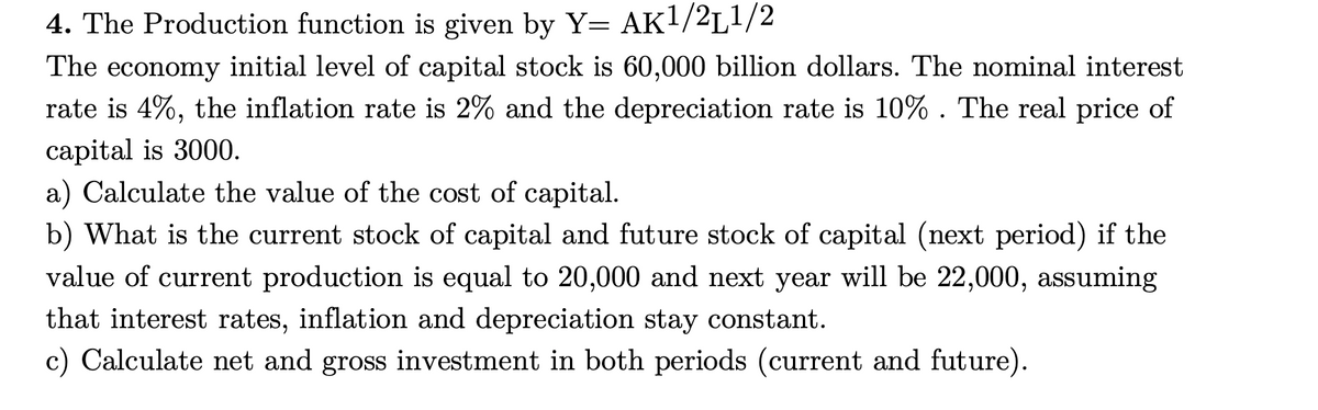 4. The Production function is given by Y= AK1/2L1/2
The economy initial level of capital stock is 60,000 billion dollars. The nominal interest
rate is 4%, the inflation rate is 2% and the depreciation rate is 10% . The real price of
capital is 3000.
a) Calculate the value of the cost of capital.
b) What is the current stock of capital and future stock of capital (next period) if the
value of current production is equal to 20,000 and next year will be 22,000, assuming
that interest rates, inflation and depreciation stay constant.
c) Calculate net and gross investment in both periods (current and future).
