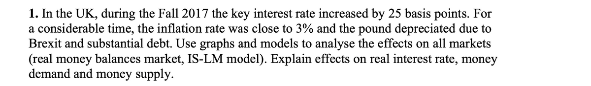 1. In the UK, during the Fall 2017 the key interest rate increased by 25 basis points. For
a considerable time, the inflation rate was close to 3% and the pound depreciated due to
Brexit and substantial debt. Use graphs and models to analyse the effects on all markets
(real money balances market, IS-LM model). Explain effects on real interest rate, money
demand and money supply.
