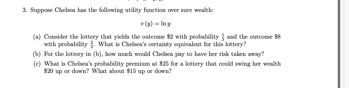 3. Suppose Chelsea has the following utility function over sure wealth:
v (y) = In y
(a) Consider the lottery that yields the outcome $2 with probability and the outcome $8
with probability . What is Chelsea's certainty equivalent for this lottery?
2
3*
(b) For the lottery in (b), how much would Chelsea pay to have her risk taken away?
(c) What is Chelsea's probability premium at $25 for a lottery that could swing her wealth
$20 up or down? What about $15 up or down?
