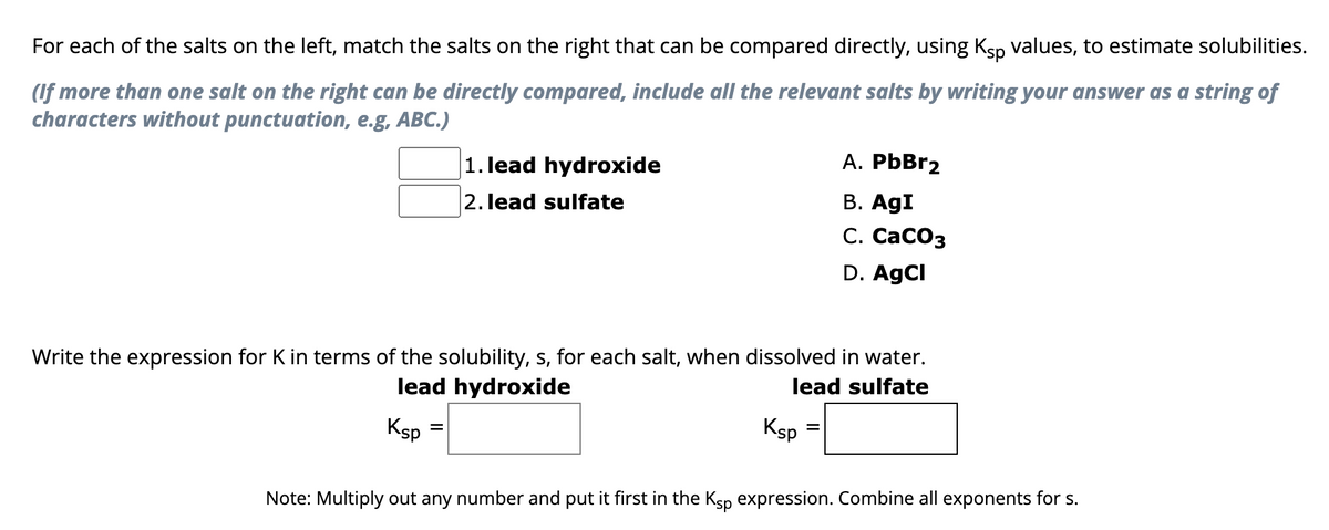 For each of the salts on the left, match the salts on the right that can be compared directly, using Kåp values, to estimate solubilities.
(If more than one salt on the right can be directly compared, include all the relevant salts by writing your answer as a string of
characters without punctuation, e.g, ABC.)
Ksp
1. lead hydroxide
2. lead sulfate
Write the expression for K in terms of the solubility, s, for each salt, when dissolved in water.
lead hydroxide
lead sulfate
=
Ksp
A. PbBr2
B. AgI
C. CaCO3
D. AgCl
=
Note: Multiply out any number and put it first in the Ksp expression. Combine all exponents for s.