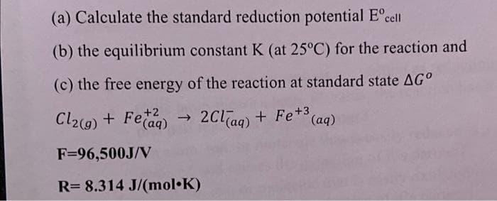 (a) Calculate the standard reduction potential Eºcell
(b) the equilibrium constant K (at 25°C) for the reaction and
(c) the free energy of the reaction at standard state AGº
Cl₂(g) + Feaq) → 2Cl(aq) + Fe+³(
+2
(aq)
F=96,500J/V
R= 8.314 J/(mol.K)