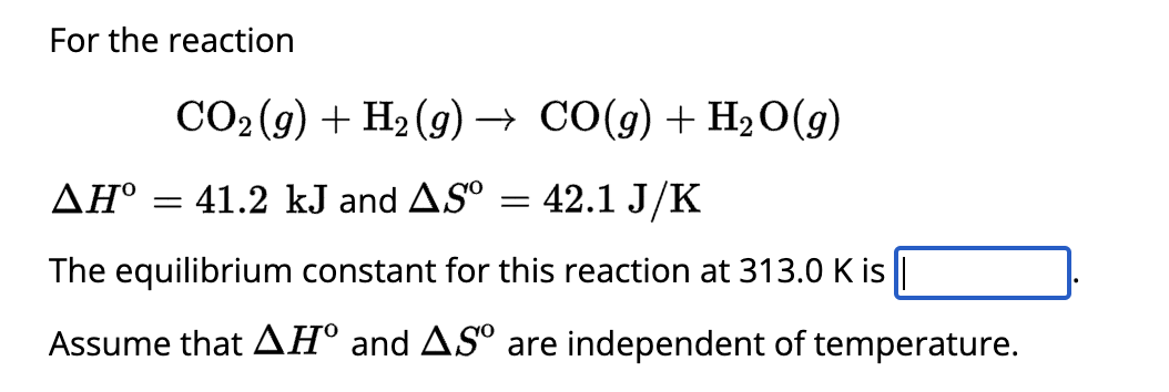 For the reaction
CO₂(g) + H₂(g) → CO(g) + H₂O(g)
ΔΗ°
41.2 kJ and AS⁰
42.1 J/K
The equilibrium constant for this reaction at 313.0 K is |
Assume that AH° and AS are independent of temperature.
=
=