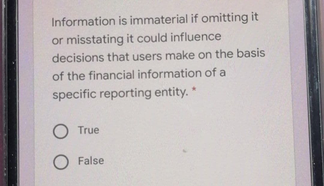 Information is immaterial if omitting it
or misstating it could influence
decisions that users make on the basis
of the financial information of a
specific reporting entity.
True
False
