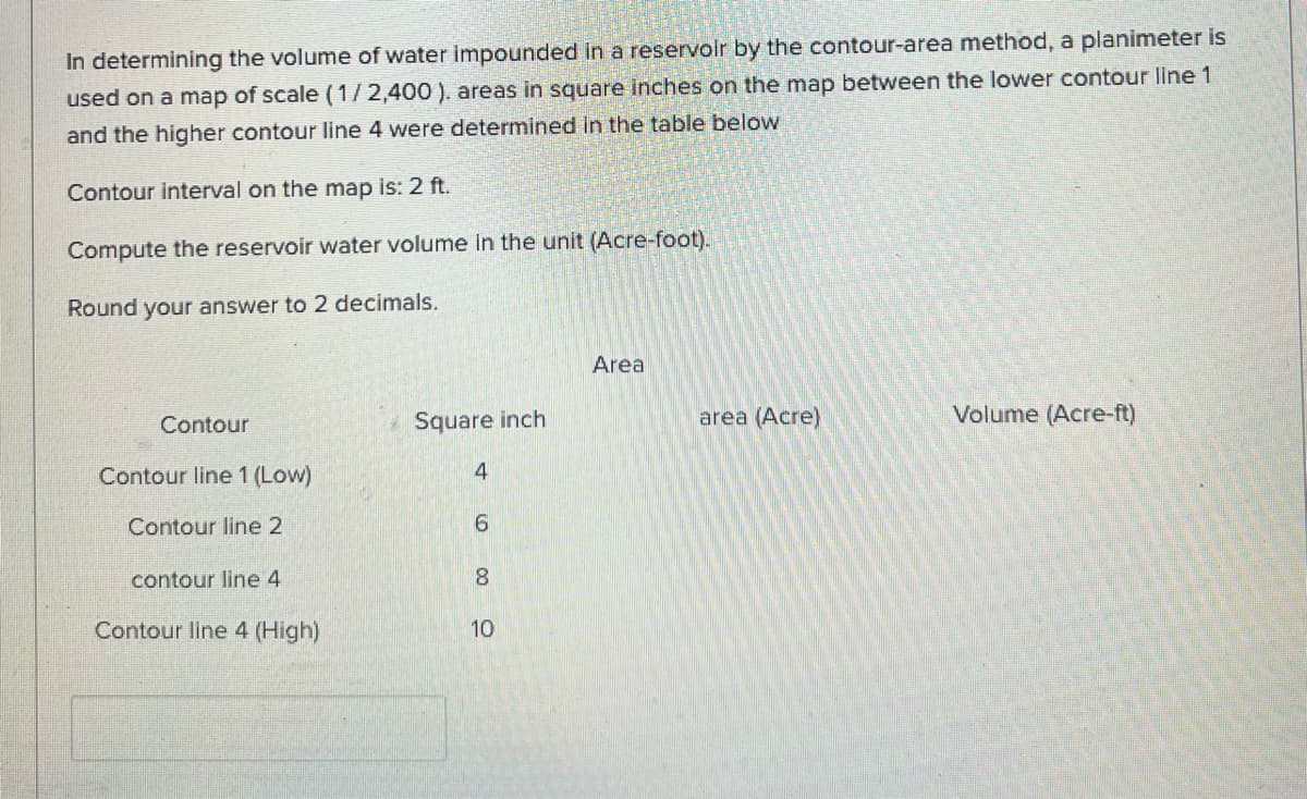 In determining the volume of water impounded in a reservoir by the contour-area method, a planimeter is
used on a map of scale (1/2,400 ). areas in square inches on the map between the lower contour line 1
and the higher contour line 4 were determined in the table below
Contour interval on the map is: 2 ft.
Compute the reservoir water volume in the unit (Acre-foot).
Round your answer to 2 decimals.
Area
Contour
Square inch
area (Acre)
Volume (Acre-ft)
Contour line 1 (Low)
4
Contour line 2
6.
contour line 4
8.
Contour line 4 (High)
10
