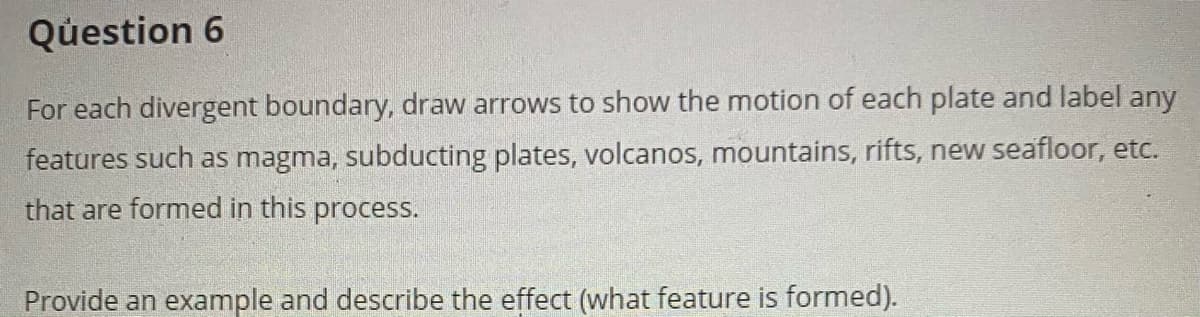 Question 6
For each divergent boundary, draw arrows to show the motion of each plate and label any
features such as magma, subducting plates, volcanos, mountains, rifts, new seafloor, etc.
that are formed in this process.
Provide an example and describe the effect (what feature is formed).
