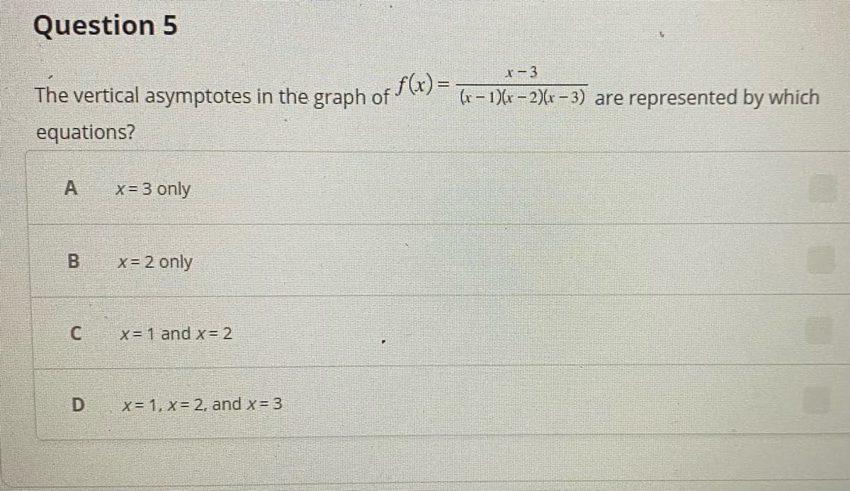 Question 5
x-3
The vertical asymptotes in the graph of () =
(r - 1)r – 2)(r – 3) are represented by which
equations?
A
x= 3 only
Bi
x = 2 only
x= 1 and x= 2
D
x 1, x= 2, and x= 3
