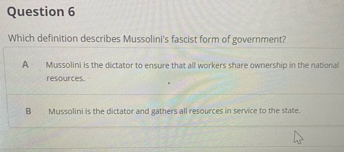 Question 6
Which definition describes Mussolini's fascist form of government?
Mussolini is the dictator to ensure that all workers share ownership in the national
resources.
Mussolini is the dictator and gathers all resources in service to the state.
