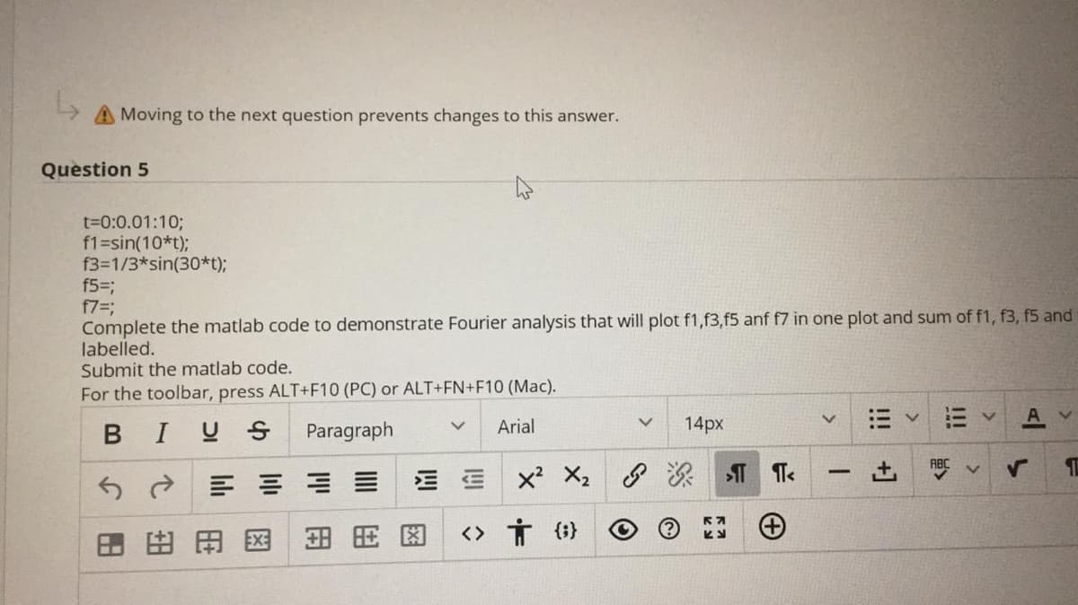 Moving to the next question prevents changes to this answer.
Question 5
t=0:0.01:10;
f1=sin(10*t);
f3=1/3*sin(30*t);
f53;
f7=B
Complete the matlab code to demonstrate Fourier analysis that will plot f1,f3,f5 anf f7 in one plot and sum of f1, f3, f5 and
labelled.
Submit the matlab code.
For the toolbar, press ALT+F10 (PC) or ALT+FN+F10 (Mac).
BIUS
Paragraph
Arial
14px
50三川山
田田图
田
用因
<> Ť {;}
!!
