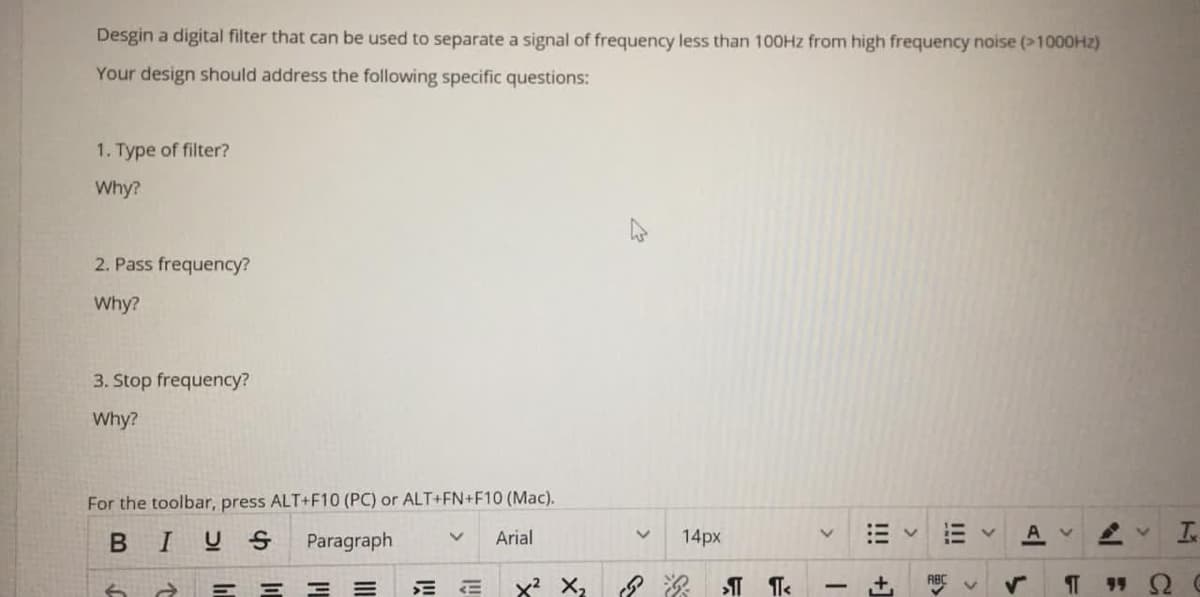 Desgin a digital filter that can be used to separate a signal of frequency less than 100HZ from high frequency noise (>1000HZ)
Your design should address the following specific questions:
1. Type of filter?
Why?
2. Pass frequency?
Why?
3. Stop frequency?
Why?
For the toolbar, press ALT+F10 (PC) or ALT+FN+F10 (Mac).
BIUS
Paragraph
Arial
14px
Is
6 a E E E =
>
I!
!!!
+1
