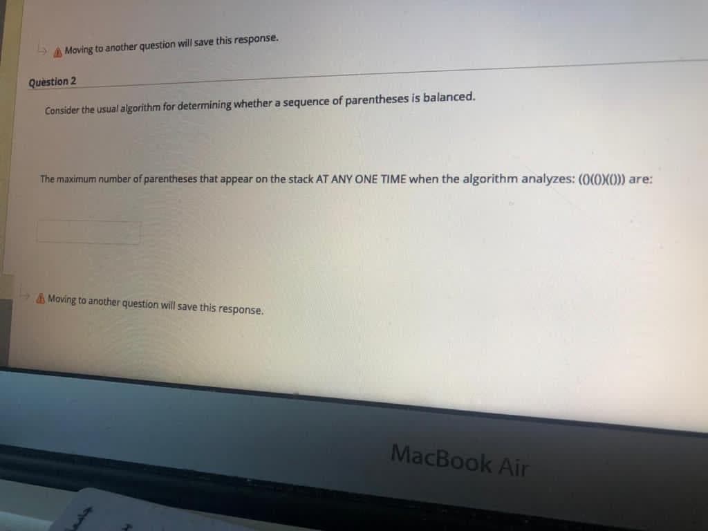 Moving to another question will save this response.
Question 2
Consider the usual algorithm for determining whether a sequence of parentheses is balanced.
The maximum number of parentheses that appear on the stack AT ANY ONE TIME when the algorithm analyzes: (0(0(0)) are:
A Moving to another question will save this response.
MacBook Air
