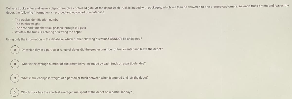 Delivery trucks enter and leave a depot through a controlled gate. At the depot, each truck is loaded with packages, which will then be delivered to one or more customers. As each truck enters and leaves the
depot, the following information is recorded and uploaded to a database.
• The truck's identification number
• The truck's weight
• The date and time the truck passes through the gate
• Whether the truck
entering or leaving the depot
Using only the information in the database, which of the following questions CANNOT be answered?
A
On which day in a particular range of dates did the greatest number of trucks enter and leave the depot?
What is the average number of customer deliveries made by each truck on a particular day?
What is the change in weight of a particular truck between when it entered and left the depot?
Which truck has the shortest average time spent at the depot on a particular day?
