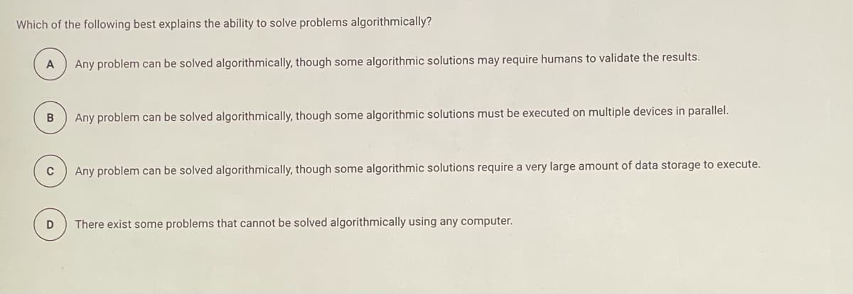 Which of the following best explains the ability to solve problems algorithmically?
A
Any problem can be solved algorithmically, though some algorithmic solutions may require humans to validate the results.
B
Any problem can be solved algorithmically, though some algorithmic solutions must be executed on multiple devices in parallel.
C
Any problem can be solved algorithmically, though some algorithmic solutions require a very large amount of data storage to execute.
There exist some problems that cannot be solved algorithmically using any computer.
