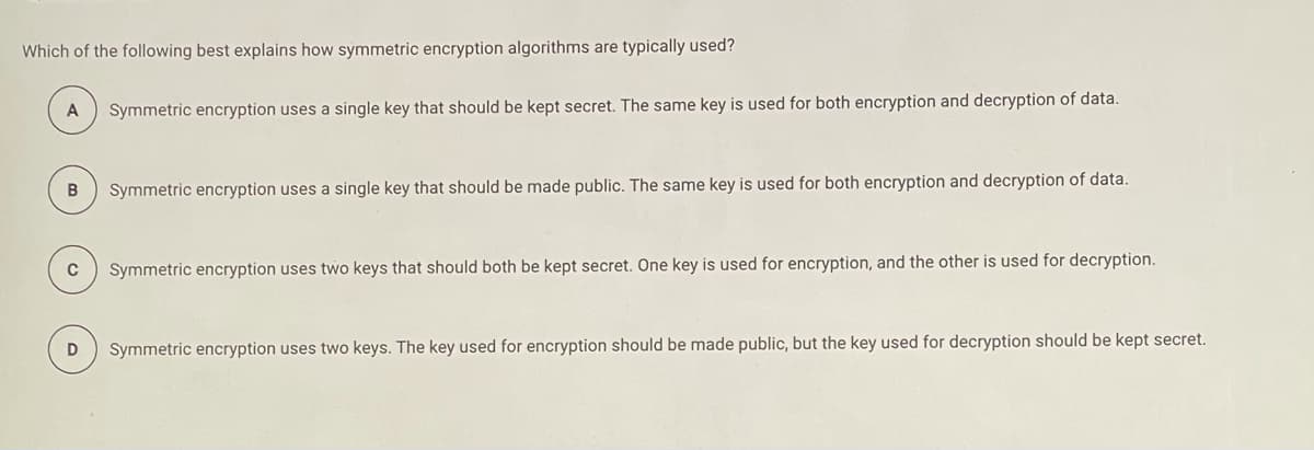 Which of the following best explains how symmetric encryption algorithms are typically used?
A
Symmetric encryption uses a single key that should be kept secret. The same key is used for both encryption and decryption of data.
Symmetric encryption uses a single key that should be made public. The same key is used for both encryption and decryption of data.
C
Symmetric encryption uses two keys that should both be kept secret. One key is used for encryption, and the other is used for decryption.
Symmetric encryption uses two keys. The key used for encryption should be made public, but the key used for decryption should be kept secret.
