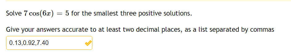 Solve 7 cos(6x) = 5 for the smallest three positive solutions.
Give your answers accurate to at least two decimal places, as a list separated by commas
0.13,0.92,7.40