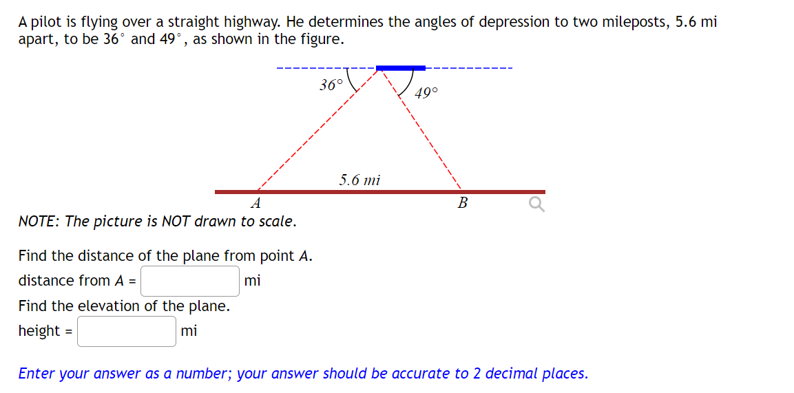 A pilot is flying over a straight highway. He determines the angles of depression to two mileposts, 5.6 mi
apart, to be 36° and 49°, as shown in the figure.
A
NOTE: The picture is NOT drawn to scale.
Find the distance of the plane from point A.
distance from A =
mi
Find the elevation of the plane.
height=
mi
36°
5.6 mi
49°
B
Enter your answer as a number; your answer should be accurate to 2 decimal places.