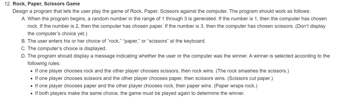 12. Rock, Paper, Scissors Game
Design a program that lets the user play the game of Rock, Paper, Scissors against the computer. The program should work as follows:
A. When the program begins, a random number in the range of 1 through 3 is generated. If the number is 1, then the computer has chosen
rock. If the number is 2, then the computer has chosen paper. If the number is 3, then the computer has chosen scissors. (Don't display
the computer's choice yet.)
B. The user enters his or her choice of "rock," "paper," or "scissors" at the keyboard.
C. The computer's choice is displayed.
D. The program should display a message indicating whether the user or the computer was the winner. A winner is selected according to the
following rules:
■ If one player chooses rock and the other player chooses scissors, then rock wins. (The rock smashes the scissors.)
■ If one player chooses scissors and the other player chooses paper, then scissors wins. (Scissors cut paper.)
■ If one player chooses paper and the other player chooses rock, then paper wins. (Paper wraps rock.)
■ If both players make the same choice, the game must be played again to determine the winner.