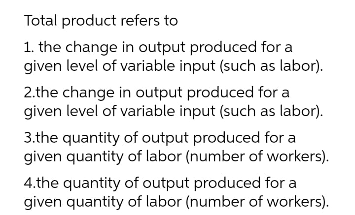 Total product refers to
1. the change in output produced for a
given level of variable input (such as labor).
2.the change in output produced for a
given level of variable input (such as labor).
3.the quantity of output produced for a
given quantity of labor (number of workers).
4.the quantity of output produced for a
given quantity of labor (number of workers).

