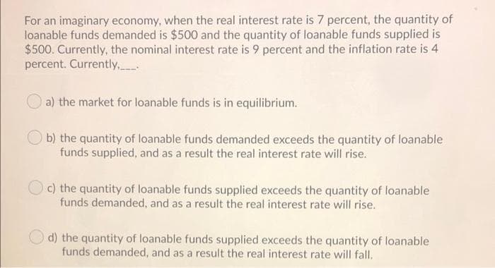 For an imaginary economy, when the real interest rate is 7 percent, the quantity of
loanable funds demanded is $500 and the quantity of loanable funds supplied is
$500. Currently, the nominal interest rate is 9 percent and the inflation rate is 4
percent. Currently,.
a) the market for loanable funds is in equilibrium.
b) the quantity of loanable funds demanded exceeds the quantity of loanable
funds supplied, and as a result the real interest rate will rise.
c) the quantity of loanable funds supplied exceeds the quantity of loanable
funds demanded, and as a result the real interest rate will rise.
d) the quantity of loanable funds supplied exceeds the quantity of loanable
funds demanded, and as a result the real interest rate will fall.
