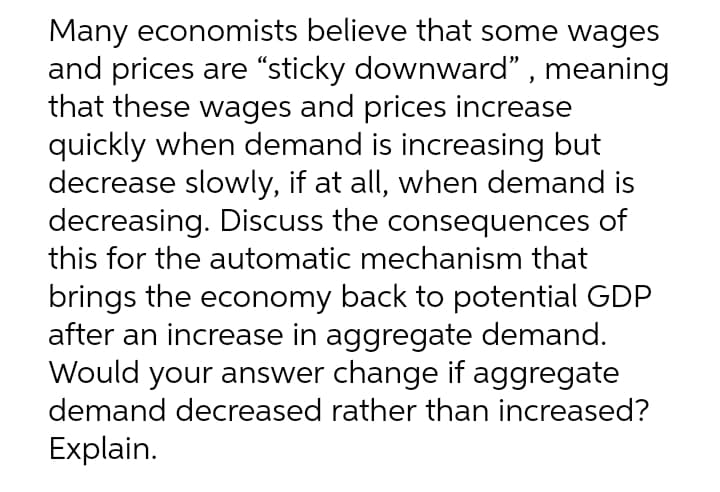 Many economists believe that some wages
and prices are “sticky downward" , meaning
that these wages and prices increase
quickly when demand is increasing but
decrease slowly, if at all, when demand is
decreasing. Discuss the consequences of
this for the automatic mechanism that
brings the economy back to potential GDP
after an increase in aggregate demand.
Would your answer change if aggregate
demand decreased rather than increased?
Explain.
