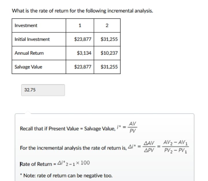 What is the rate of return for the following incremental analysis.
Investment
1
2
Initial Investment
$23,877
$31,255
Annual Return
$3,134
$10,237
Salvage Value
$23,877
$31,255
32.75
AV
Recall that if Present Value = Salvage Value,
PV
For the incremental analysis the rate of return is Ai* = AAV - AV2 - AV1
PV2 - PV1
ΔΡ
Rate of Return = Ai'2 -1× 100
* Note: rate of return can be negative too.
