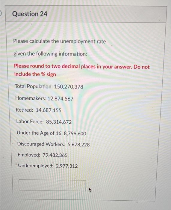 Question 24
Please calculate the unemployment rate
given the following information:
Please round to two decimal places in your answer. Do not
include the % sign
Total Population: 150,270,378
Homemakers: 12,874,567
Retired: 14,687,155
Labor Force: 85,314,672
Under the Age of 16: 8,799,600
Discouraged Workers: 5,678,228
Employed: 79,482,365
Underemployed: 2,977,312
