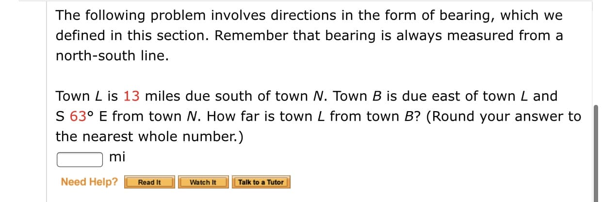 The following problem involves directions in the form of bearing, which we
defined in this section. Remember that bearing is always measured from a
north-south line.
Town L is 13 miles due south of town N. Town B is due east of town L and
S 63º E from town N. How far is town L from town B? (Round your answer to
the nearest whole number.)
mi
