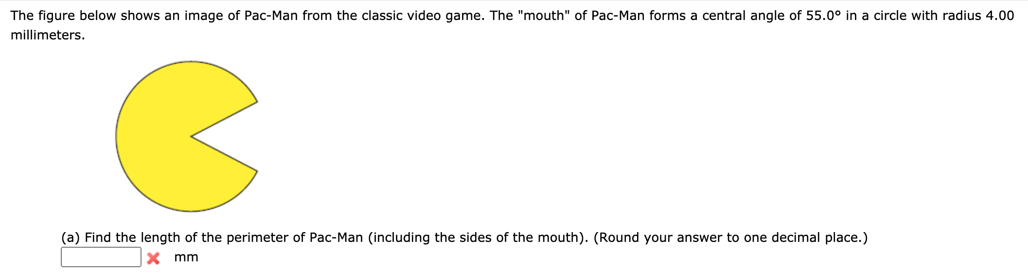 The figure below shows an image of Pac-Man from the classic video game. The "mouth" of Pac-Man forms a central angle of 55.0° in a circle with radius 4.00
millimeters.
(a) Find the length of the perimeter of Pac-Man (including the sides of the mouth). (Round your answer to one decimal place.)
