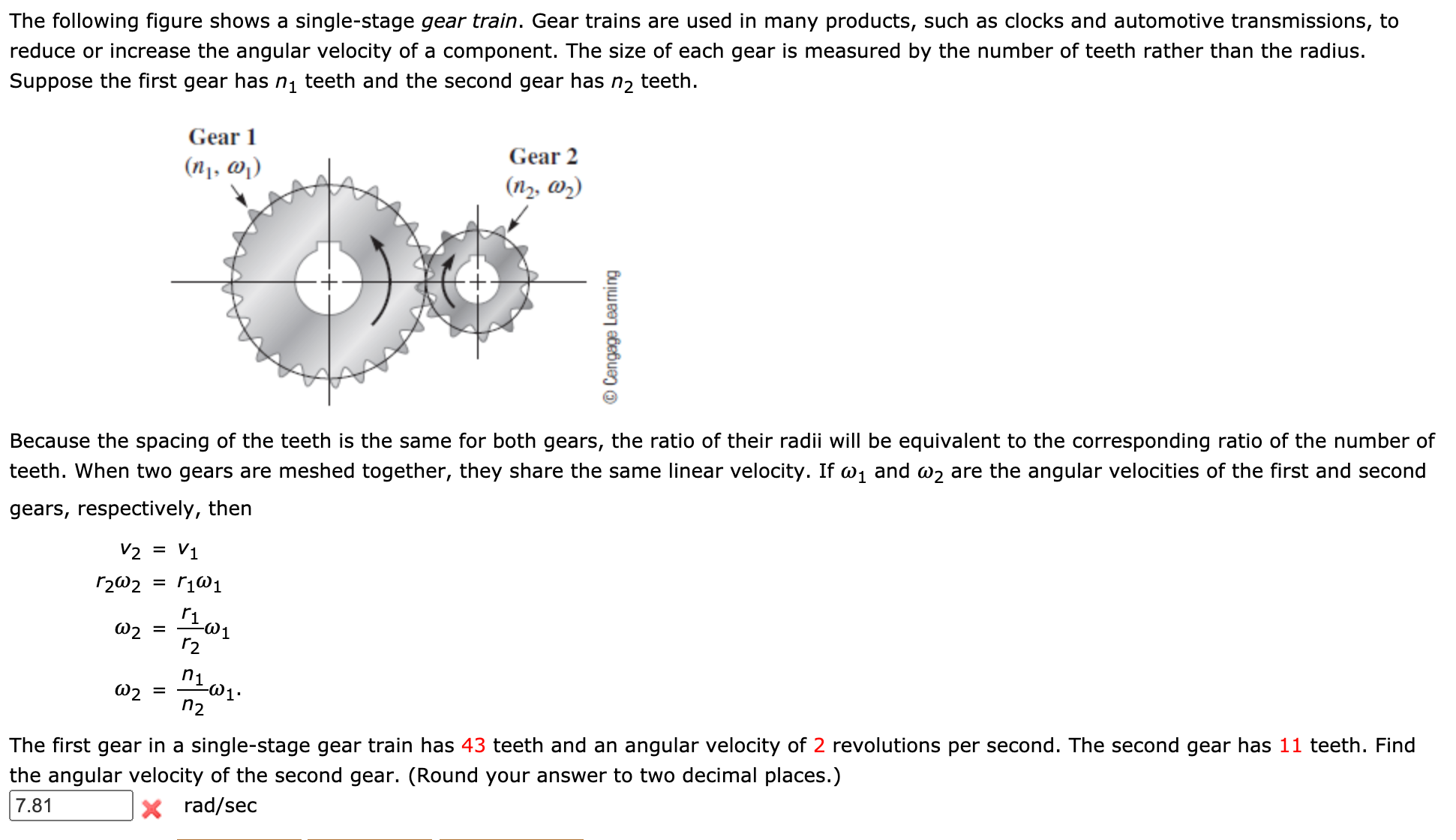 The following figure shows a single-stage gear train. Gear trains are used in many products, such as clocks and automotive transmissions, to
reduce or increase the angular velocity of a component. The size of each gear is measured by the number of teeth rather than the radius.
teeth.
n2
Suppose the first gear has nį teeth and the second gear has
Gear 1
Gear 2
(n1, @)
(n2, w2)
Because the spacing of the teeth is the same for both gears, the ratio of their radii will be equivalent to the corresponding ratio of the number of
teeth. When two gears are meshed together, they share the same linear velocity. If w, and w2 are the angular velocities of the first and second
gears, respectively, then
V2 =
V1
r2@2
ri
W2 =
r2
W2
n2
The first gear in a single-stage gear train has 43 teeth and an angular velocity of 2 revolutions per second. The second gear has 11 teeth. Find
the angular velocity of the second gear. (Round your answer to two decimal places.)
7.81
X rad/sec
Cengage Learning
