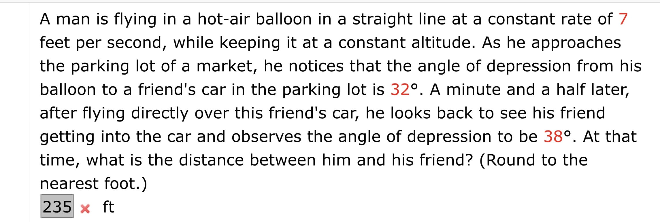 A man is flying in a hot-air balloon in a straight line at a constant rate of 7
feet per second, while keeping it at a constant altitude. As he approaches
the parking lot of a market, he notices that the angle of depression from his
balloon to a friend's car in the parking lot is 32°. A minute and a half later,
after flying directly over this friend's car, he looks back to see his friend
getting into the car and observes the angle of depression to be 38°. At that
time, what is the distance between him and his friend? (Round to the
nearest foot.)
235 x ft
