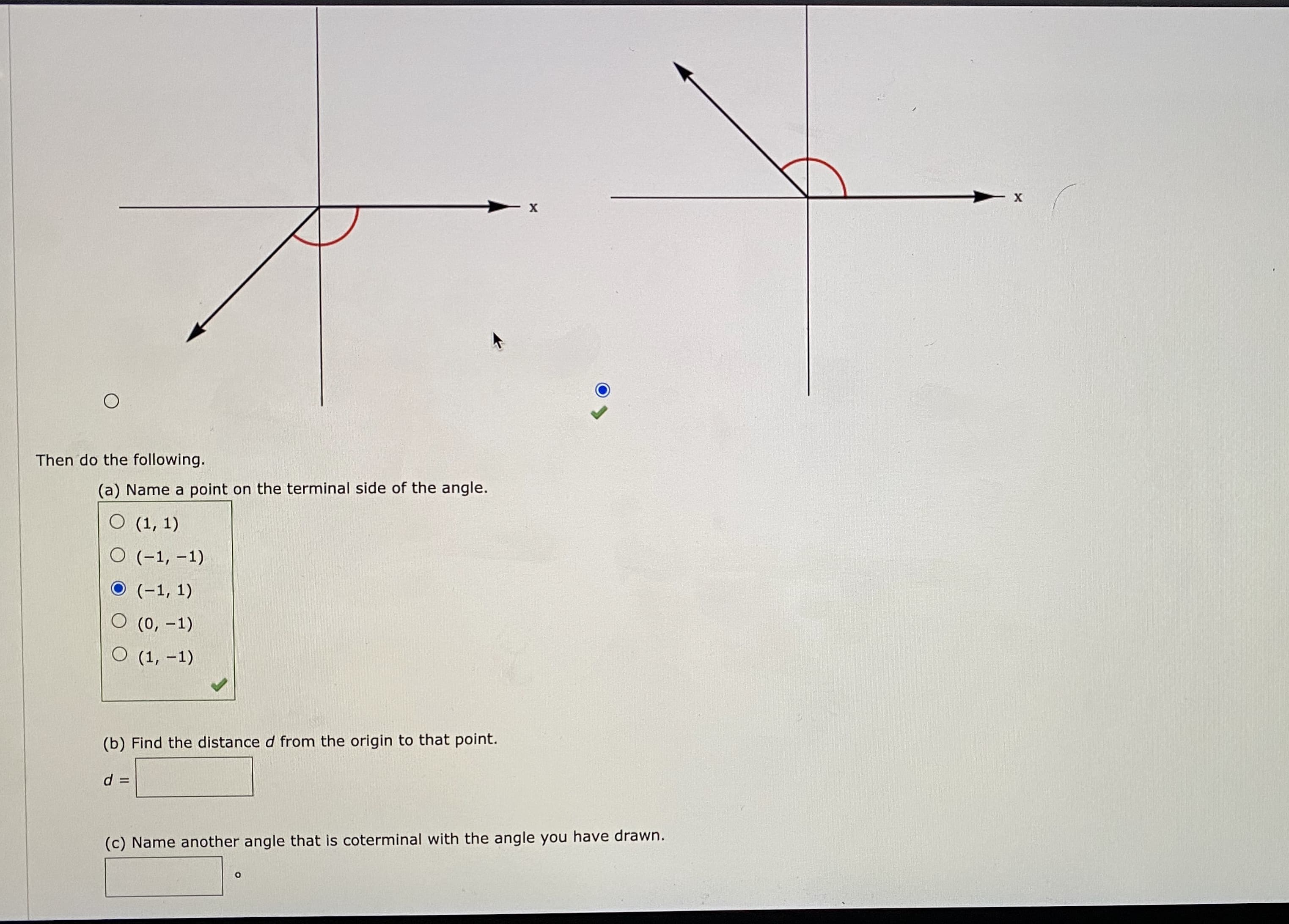 Then do the following.
(a) Name a point on the terminal side of the angle.
О 1, 1)
O (-1, -1)
O (-1, 1)
O (0, -1)
О 1, -1)
(b) Find the distance d from the origin to that point.
d
%3D
(c) Name another angle that is coterminal with the angle you
