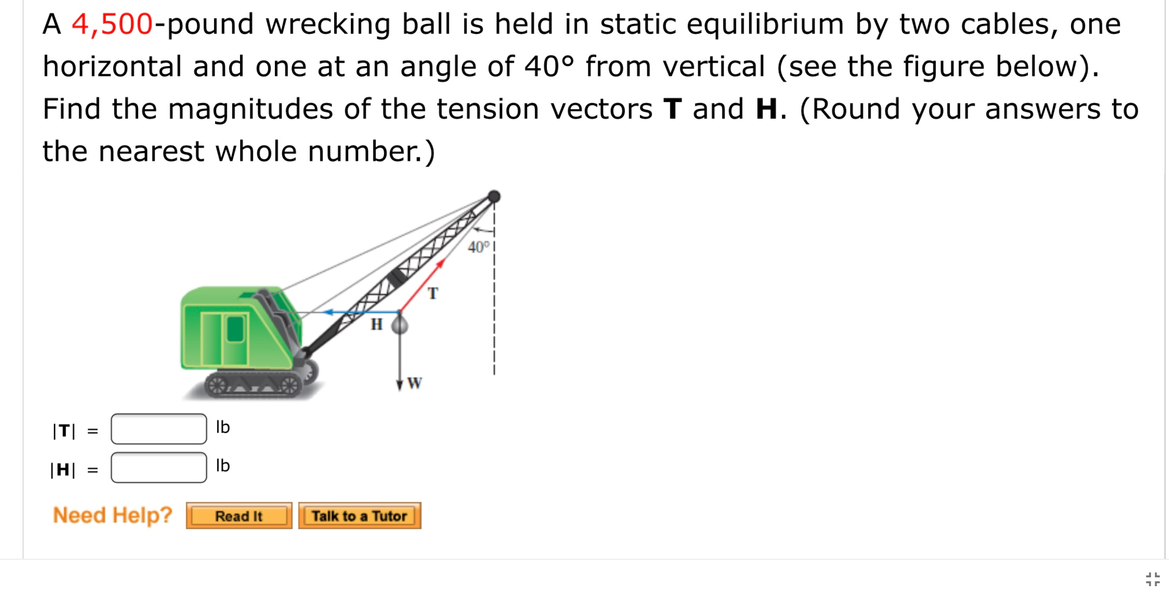 A 4,500-pound wrecking ball is held in static equilibrium by two cables, one
horizontal and one at an angle of 40° from vertical (see the figure below).
Find the magnitudes of the tension vectors T and H. (Round your answers to
the nearest whole number.)
40°I
T
H
|T|
Ib
|H|
Ib
I| ||
