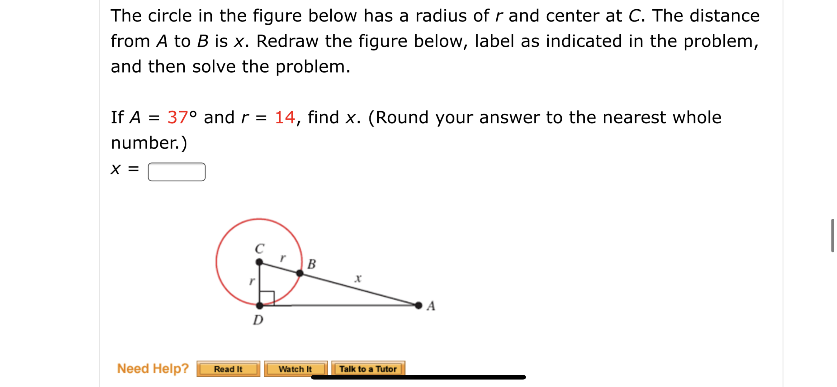 The circle in the figure below has a radius of r and center at C. The distance
from A to B is x. Redraw the figure below, label as indicated in the problem,
and then solve the problem.
If A = 37° and r =
14, find x. (Round your answer to the nearest whole
number.)
X =
B
A
D
