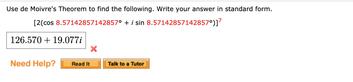 Use de Moivre's Theorem to find the following. Write your answer in standard form.
[2(cos 8.57142857142857° + i sin 8.57142857142857°)]’
126.570 + 19.077i
Need Help?
Talk to a Tutor
Read It
