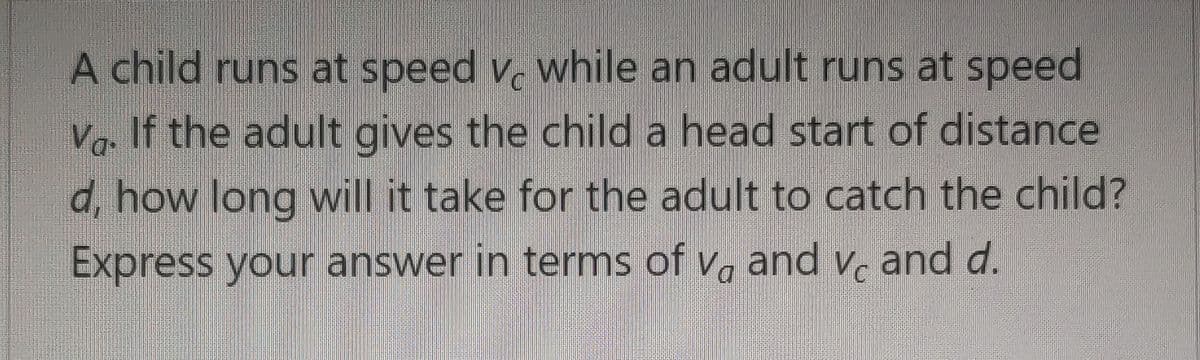 A child runs at speed v, while an adult runs at speed
Vg. If the adult gives the child a head start of distance
d, how long will it take for the adult to catch the child?
Express your answer in terms of v, and v, and d.
Vc
