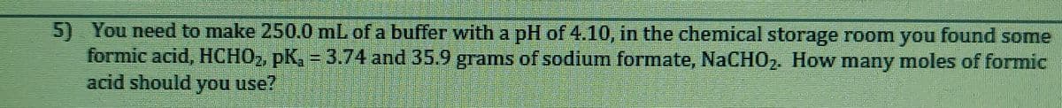 5) You need to make 250.0 mL of a buffer with a pH of 4.10, in the chemical storage room you found some
formic acid, HCHO2, pK, = 3.74 and 35.9 grams of sodium formate, NACHO2. How many moles of formic
acid should you use?
