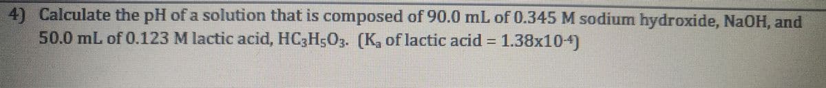 4) Calculate the pH of a solution that is composed of 90.0 mL of 0.345 M sodium hydroxide, NaOH, and
50.0 mL of 0.123 M lactic acid, HC3H5O3. (K, of lactic acid = 1.38x104)
