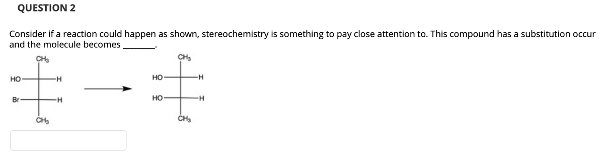 QUESTION 2
Consider if a reaction could happen as shown, stereochemistry is something to pay close attention to. This compound has a substitution occur
and the molecule becomes
CH3
CH3
но
но
Br
H-
но
H-
CH3
