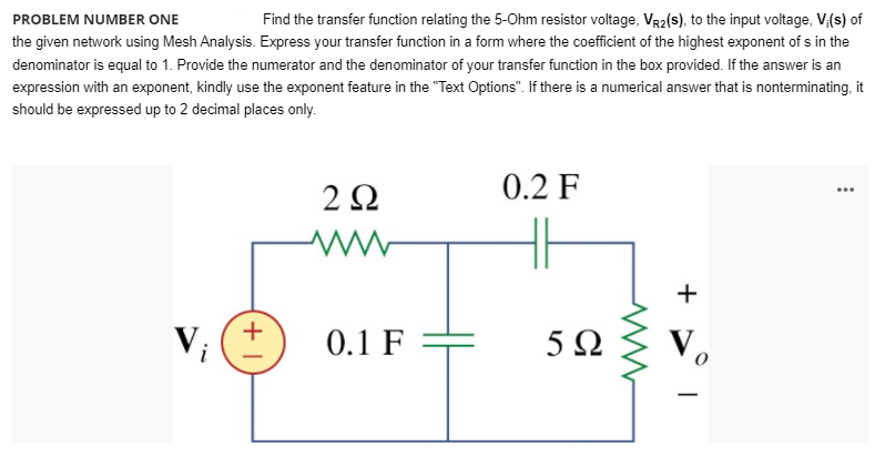 PROBLEM NUMBER ONE
Find the transfer function relating the 5-Ohm resistor voltage, VR2(s), to the input voltage, V(s) of
the given network using Mesh Analysis. Express your transfer function in a form where the coefficient of the highest exponent of s in the
denominator is equal to 1. Provide the numerator and the denominator of your transfer function in the box provided. If the answer is an
expression with an exponent, kindly use the exponent feature in the "Text Options". If there is a numerical answer that is nonterminating, it
should be expressed up to 2 decimal places only.
2Ω
0.2 F
...
+
+
Vi
0.1 F
5Ω
V.
