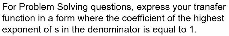 For Problem Solving questions, express your transfer
function in a form where the coefficient of the highest
exponent of s in the denominator is equal to 1.
